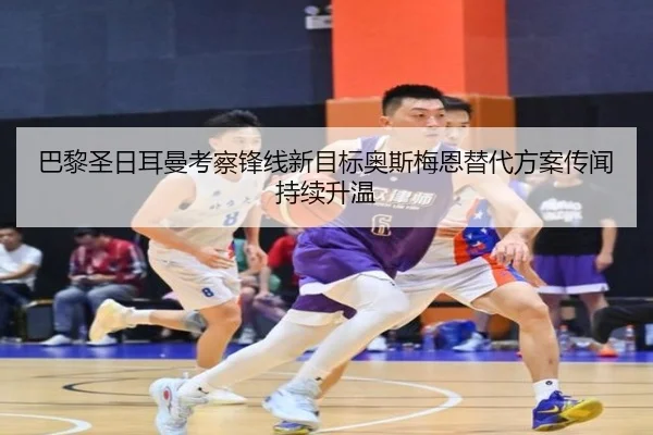 巴黎圣日耳曼考察锋线新目标奥斯梅恩替代方案传闻持续升温