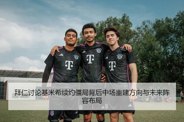 拜仁讨论基米希续约僵局背后中场重建方向与未来阵容布局